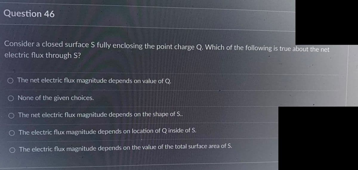 Question 46
Consider a closed surface S fully enclosing the point charge Q. Which of the following is true about the net
electric flux through S?
O The net electric flux magnitude depends on value of Q.
O None of the given choices.
O The net electric flux magnitude depends on the shape of S..
O The electric flux magnitude depends on location of Q inside of S.
O The electric flux magnitude depends on the value of the total surface area of S.