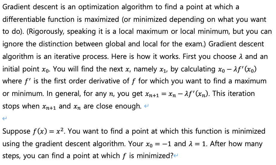 Gradient descent is an optimization algorithm to find a point at which a
differentiable function is maximized (or minimized depending on what
you want
to do). (Rigorously, speaking it is a local maximum or local minimum, but you can
ignore the distinction between global and local for the exam.) Gradient descent
algorithm is an iterative process. Here is how it works. First you choose 1 and an
initial point xo. You will find the next x, namely x1, by calculating xo – af' (xo)
where f' is the first order derivative of f for which you want to find a maximum
or minimum. In general, for any n, you get xn+1 = Xn – af'(xn). This iteration
-
stops when xn+1 and xn are close enough. -
Suppose f (x) = x?. You want to find a point at which this function is minimized
using the gradient descent algorithm. Your xo = -1 and 2 = 1. After how many
steps, you can find a point at which f is minimized?e
