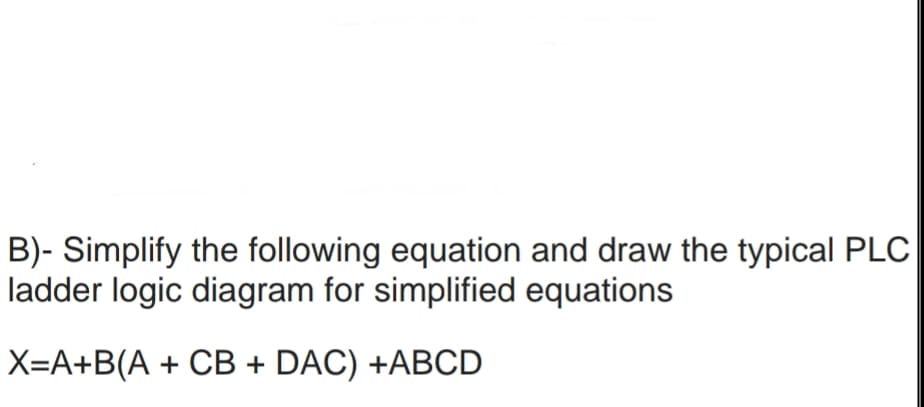 B)- Simplify the following equation and draw the typical PLC
ladder logic diagram for simplified equations
X=A+B(A + CB + DAC) +ABCD