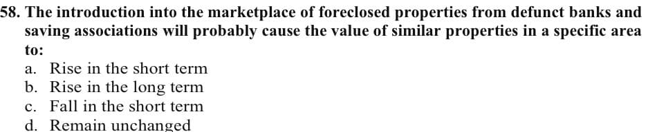 58. The introduction into the marketplace of foreclosed properties from defunct banks and
saving associations will probably cause the value of similar properties in a specific area
to:
a. Rise in the short term
b. Rise in the long term
c. Fall in the short term
d. Remain unchanged

