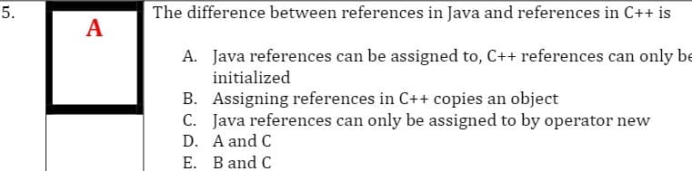 5.
The difference between references in Java and references in C++ is
A
A. Java references can be assigned to, C++ references can only be
initialized
B. Assigning references in C++ copies an object
C. Java references can only be assigned to by operator new
D. A and C
E. B and C
