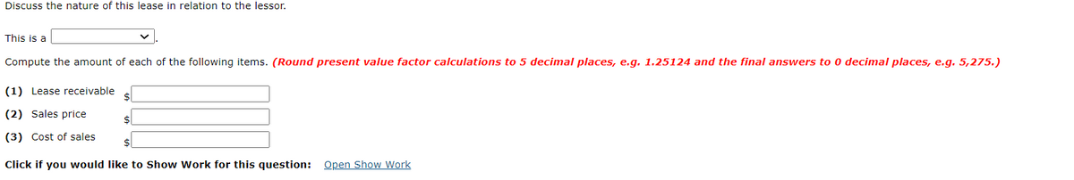 Discuss the nature of this lease in relation to the lessor.
This is a
Compute the amount of each of the following items. (Round present value factor calculations to 5 decimal places, e.g. 1.25124 and the final answers to 0 decimal places, e.g. 5,275.)
(1) Lease receivable
2$
(2) Sales price
$
(3) Cost of sales
$
Click if you would like to Show Work for this question: Open Show Work
