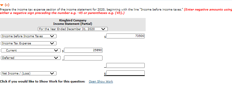- (c)
Prepare the income tax expense section of the income statement for 2020, beginning with the line "Income before income taxes." (Enter negative amounts using
either a negative sign preceding the number e.g. -45 or parentheses e.g. (45).)
Kingbird Company
Income Statement (Partial)
For the Year Ended December 31, 2020
Income before Income Taxes
73500
Income Tax Expense
Current
25890
Deferred
Net Income / (Loss)
Click if you would like to Show Work for this question: Open Show Work

