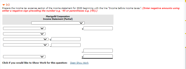 (c)
Prepare the income tax expense section of the income statement for 2020 beginning with the line "Income before income taxes.". (Enter negative amounts using
either a negative sign preceding the number e.g. -45 or parentheses e.g. (45).)
Marigold Corporation
Income Statement (Partial)
Click if you would like to Show Work for this question: Open Show Work
