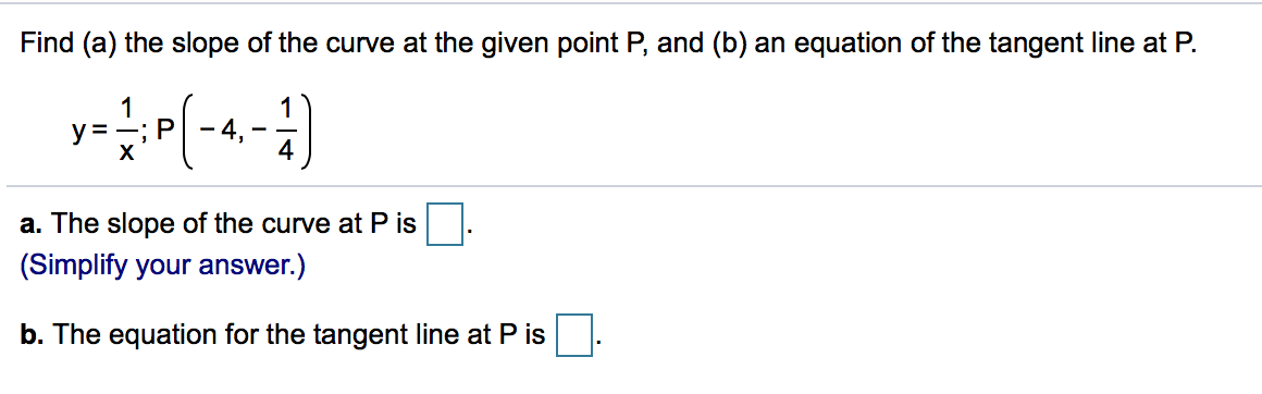 Find (a) the slope of the curve at the given point P, and (b) an equation of the tangent line at P.
1
y =
х
a. The slope of the curve at P is
(Simplify your answer.)
b. The equation for the tangent line at P is
