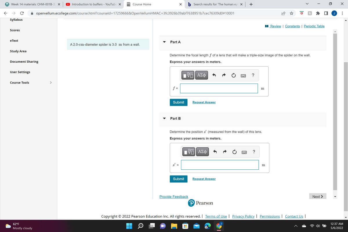 Week 14 materials: CHM-001B-3 X
Introduction to buffers - YouTube X
Course Home
b Search results for 'The human eye X +
->
openvellum.ecollege.com/course.html?courseld=17259666&OpenVellumHMAC=3fc3926b39abf7638951b7cec76309dO#10001
Syllabus
II Review | Constants | Periodic Table
Scores
eТext
Part A
A 2.0-cm-diameter spider is 3.0 m from a wall.
Study Area
Determine the focal length f of a lens that will make a triple-size image of the spider on the wall.
Document Sharing
Express your answers in meters.
User Settings
ΑΣφ
?
Course Tools
>
f =
m
Submit
Request Answer
Part B
Determine the position s' (measured from the wall) of this lens.
Express your answers in meters.
?
s'
Submit
Request Answer
Provide Feedback
Next >
P Pearson
Copyright © 2022 Pearson Education Inc. All rights reserved. | Terms of Use | Privacy Policy | Permissions | Contact Us |
62°F
12:37 AM
Mostly cloudy
5/6/2022
...
>
|D
