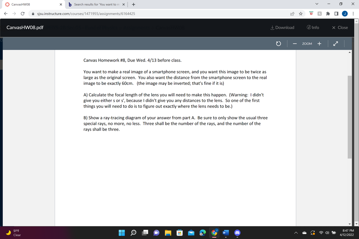 CanvasHW08
b Search results for 'You want to m X +
sjsu.instructure.com/courses/1471955/assignments/6164425
J
CanvasHW08.pdf
aments CanvasHW08
I, Download
O Info
X Close
ZOOM
+
Canvas Homework #8, Due Wed. 4/13 before class.
You want to make a real image of a smartphone screen, and you want this image to be twice as
large as the original screen. You also want the distance from the smartphone screen to the real
image to be exactly 60cm. (the image may be inverted; that's fine if it is)
A) Calculate the focal length of the lens you will need to make this happen. (Warning: I didn't
give you either s or s', because I didn't give you any distances to the lens. So one of the first
things you will need to do is to figure out exactly where the lens needs to be.)
B) Show a ray-tracing diagram of your answer from part A. Be sure to only show the usual three
special rays, no more, no less. Three shall be the number of the rays, and the number of the
rays shall be three.
51°F
8:47 PM
Clear
4/12/2022
...
>
