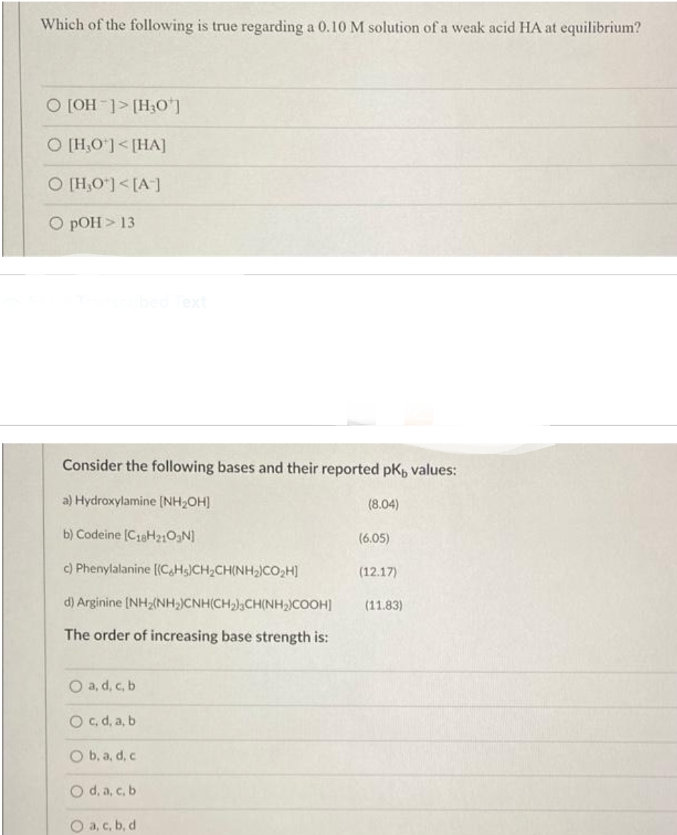Which of the following is true regarding a 0.10 M solution of a weak acid HA at equilibrium?
O [OH-]> [H30¹]
O [H,0¹] <[HA]
O [H₂O¹] <[A-]
O pOH > 13
nscribed Text
Consider the following bases and their reported pK, values:
a) Hydroxylamine [NH₂OH]
b) Codeine (C18H2103N]
c) Phenylalanine [(C6H5)CH₂CH(NH₂)CO₂H]
d) Arginine [NH₂(NH₂)CNH(CH₂)3CH(NH₂)COOH] (11.83)
The order of increasing base strength is:
O a, d, c, b
O c, d, a, b
O b, a, d, c.
O d. a, c. b.
O a, c, b, d
(8.04)
(6.05)
(12.17)