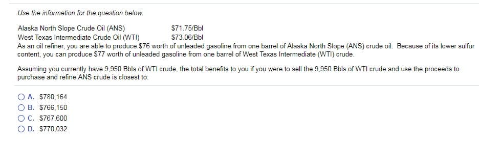 Use the information for the question below.
$71.75/Bbl
$73.06/Bbl
Alaska North Slope Crude Oil (ANS)
West Texas Intermediate Crude Oil (WTI)
As an oil refiner, you are able to produce $76 worth of unleaded gasoline from one barrel of Alaska North Slope (ANS) crude oil. Because of its lower sulfur
content, you can produce $77 worth of unleaded gasoline from one barrel of West Texas Intermediate (WTI) crude.
Assuming you currently have 9,950 Bbls of WTI crude, the total benefits to you if you were to sell the 9,950 Bbls of WTI crude and use the proceeds to
purchase and refine ANS crude is closest to:
A. $780,164
B. $766,150
O C. $767,600
D. $770,032