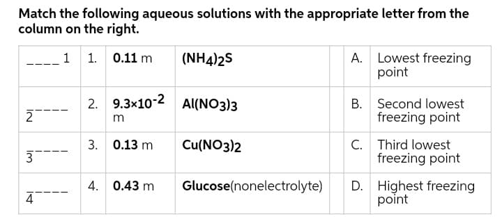 Match the following aqueous solutions with the appropriate letter from the
column on the right.
1 1. 0.11 m
(NH4)2S
A. Lowest freezing
point
2. 9.3x10-2 Al(NO3)3
2
B. Second lowest
freezing point
m
C. Third lowest
freezing point
3. 0.13 m
Cu(NO3)2
4. 0.43 m
Glucose(nonelectrolyte)
D. Highest freezing
point
4
IN
