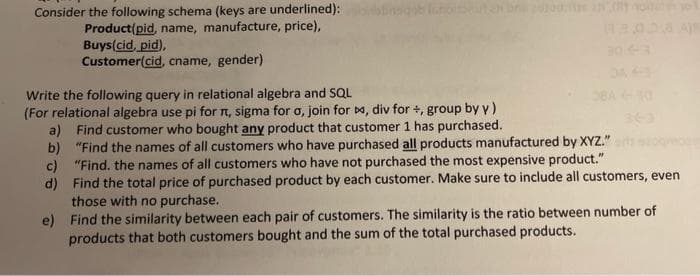 Consider the following schema (keys are underlined):
Product(pid, name, manufacture, price),
Buys(cid, pid),
Customer(cid, cname, gender)
Write the following query in relational algebra and SQL
(For relational algebra use pi for n, sigma for o, join for Da, div for +, group by y)
a) Find customer who bought any product that customer 1 has purchased.
b) "Find the names of all customers who have purchased all products manufactured by XYZ."
c) "Find. the names of all customers who have not purchased the most expensive product."
d) Find the total price of purchased product by each customer. Make sure to include all customers, even
those with no purchase.
e) Find the similarity between each pair of customers. The similarity is the ratio between number of
products that both customers bought and the sum of the total purchased products.
BA 0
