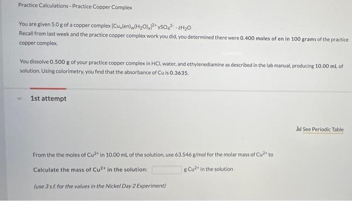 Practice Calculations - Practice Copper Complex
You are given 5.0 g of a copper complex [Culen)w(H2O),2* yso,2- 2H20
Recall from last week and the practice copper complex work you did, you determined there were 0.400 moles of en in 100 grams of the practice
copper complex.
You dissolve 0.500 g of your practice copper complex in HCI, water, and ethylenediamine as described in the lab manual, producing 10.00 mL of
solution. Using colorimetry, you find that the absorbance of Cu is 0.3635.
1st attempt
hl See Periodic Table
From the the moles of Cu in 10.00 mL of the solution, use 63.546 g/mol for the molar mass of Cu** to
Calculate the mass of Cu2* in the solution:
Cu2 in the solution
(use 3 s.f. for the values in the Nickel Day 2 Experiment)
