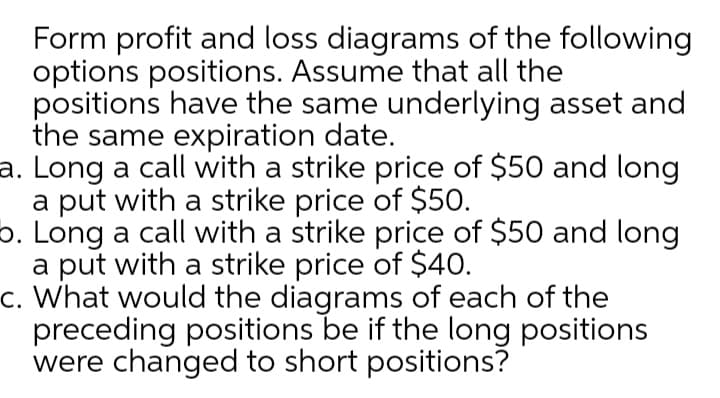 Form profit and loss diagrams of the following
options positions. Assume that all the
positions have the same underlying asset and
the same expiration date.
a. Long a call with a strike price of $50 and long
a put with a strike price of $50.
6. Long a call with a strike price of $50 and long
a put with a strike price of $40.
c. What would the diagrams of each of the
preceding positions be if the long positions
were changed to short positions?
