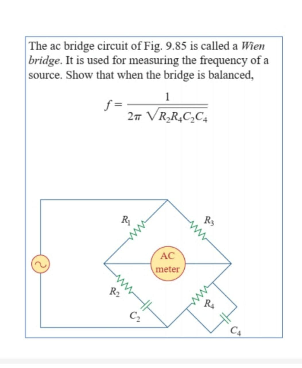 The ac bridge circuit of Fig. 9.85 is called a Wien
bridge. It is used for measuring the frequency of a
source. Show that when the bridge is balanced,
1
f=
2π VR₂R₂C₂C₂
R₁
www
C₂
AC
meter
ww
R3
R₁
C4