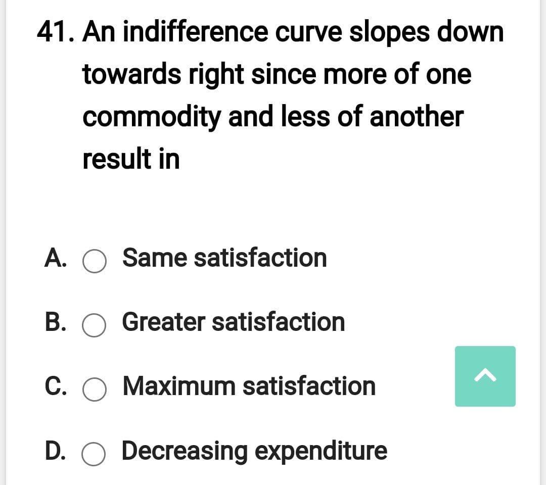 41. An indifference curve slopes down
towards right since more of one
commodity and less of another
result in
A. O Same satisfaction
B. O Greater satisfaction
C. O Maximum satisfaction
D. O Decreasing expenditure
