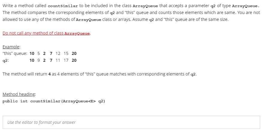 Write a method called countsimilar to be included in the class ArrayQueue that accepts a parameter q2 of type ArrayQueue.
The method compares the corresponding elements of q2 and "this" queue and counts those elements which are same. You are not
allowed to use any of the methods of ArrayQueue class or arrays. Assume q2 and "this" queue are of the same size.
Do not call any method of class ArrayQueue.
Example:
"this" queue: 10 5 2 7 12 15 20
q2:
10 9 2 7 11 17 20
The method will return 4 as 4 elements of "this" queue matches with corresponding elements of q2.
Method heading:
public int countSimilar (ArrayQueue<E> q2)
Use the editor to format your answer
