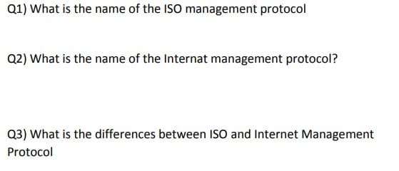 Q1) What is the name of the ISO management protocol
Q2) What is the name of the Internat management protocol?
Q3) What is the differences between ISO and Internet Management
Protocol
