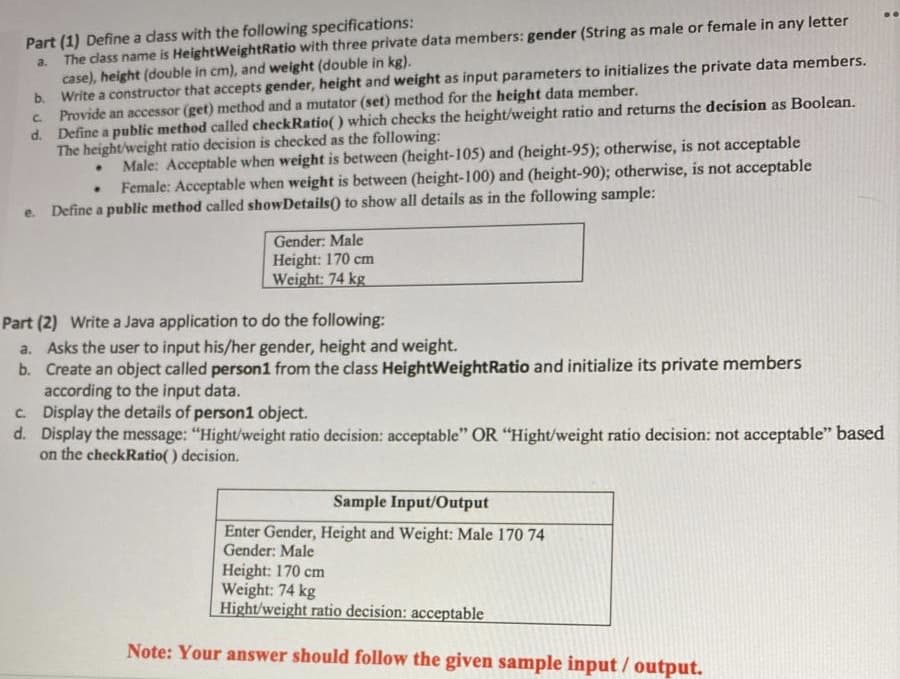 Part (1) Define a dass with the following specifications:
The cdlass name is HeightWeightRatio with three private data members: gender (String as male or female in any letter
case), height (double in cm), and weight (double in kg).
b. Write a constructor that accepts gender, height and weight as input parameters to initializes the private data members.
Provide an accessor (get) method and a mutator (set) method for the height data member.
d. Define a public method called checkRatio() which checks the height/weight ratio and returns the decision as Boolean.
The height/weight ratio decision is checked as the following:
a.
C.
Male: Acceptable when weight is between (height-105) and (height-95); otherwise, is not acceptable
Female: Acceptable when weight is between (height-100) and (height-90); otherwise, is not acceptable
Define a public method called showDetails() to show all details as in the following sample:
e.
Gender: Male
Height: 170 cm
Weight: 74 kg
Part (2) Write a Java application to do the following:
a. Asks the user to input his/her gender, height and weight.
b. Create an object called person1 from the class HeightWeightRatio and initialize its private members
according to the input data.
c. Display the details of person1 object.
d. Display the message: "Hight/weight ratio decision: acceptable" OR "Hight/weight ratio decision: not acceptable" based
on the checkRatio() decision.
Sample Input/Output
Enter Gender, Height and Weight: Male 170 74
Gender: Male
Height: 170 cm
Weight: 74 kg
Hight/weight ratio decision: acceptable
Note: Your answer should follow the given sample input / output.

