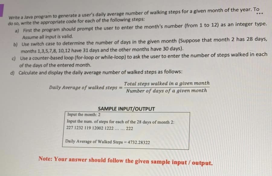 Write a Java program to generate a user's daily average number of walking steps for a given month of the year. To
do so, write the appropriate code for each of the following steps:
a) First the program should prompt the user to enter the month's number (from 1 to 12) as an integer type.
...
Assume all input is valid.
b) Use switch case to determine the number of days in the given month (Suppose that month 2 has 28 days,
months 1,3,5,7,8, 10,12 have 31 days and the other months have 30 days).
c) Use a counter-based loop (for-loop or while-loop) to ask the user to enter the number of steps walked in each
of the days of the entered month.
d) Calculate and display the daily average number of walked steps as follows:
Total steps walked in a given month
Number of days of a given month
Daily Average of walked steps =
SAMPLE INPUT/OUTPUT
Input the month: 2
Input the num. of steps for each of the 28 days of month 2:
227 1232 119 12002 1222 ... . 222
Daily Average of Walked Steps 4732.28322
Note: Your answer should follow the given sample input/ output.
