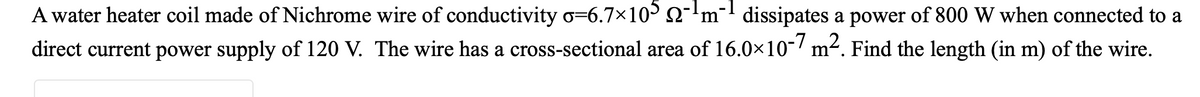 A water heater coil made of Nichrome wire of conductivity o=6.7×10 2-'m¯ dissipates a power of 800 W when connected to a
direct current power supply of 120 V. The wire has a cross-sectional area of 16.0x10-/ m². Find the length (in m) of the wire.
