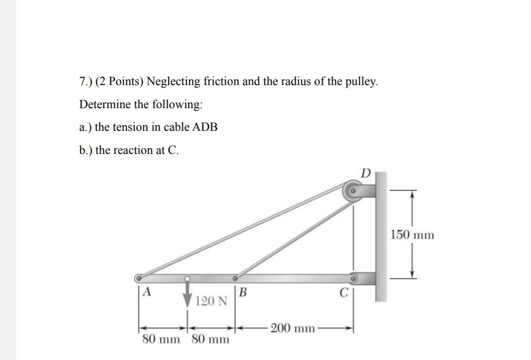 7.) (2 Points) Neglecting friction and the radius of the pulley.
Determine the following:
a.) the tension in cable ADB
b.) the reaction at C.
150 mm
A
В
120 N
200 mm
80 mm
80 mm
