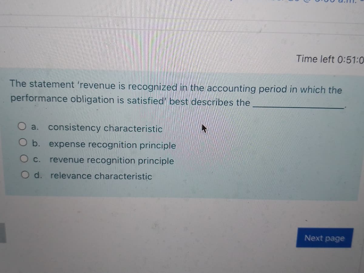 Time left 0:51:0
The statement 'revenue is recognized in the accounting period in which the
performance obligation is satisfied' best describes the
a.
consistency characteristic
O b. expense recognition principle
Ос.
revenue recognition principle
O d. relevance characteristic
Next page
