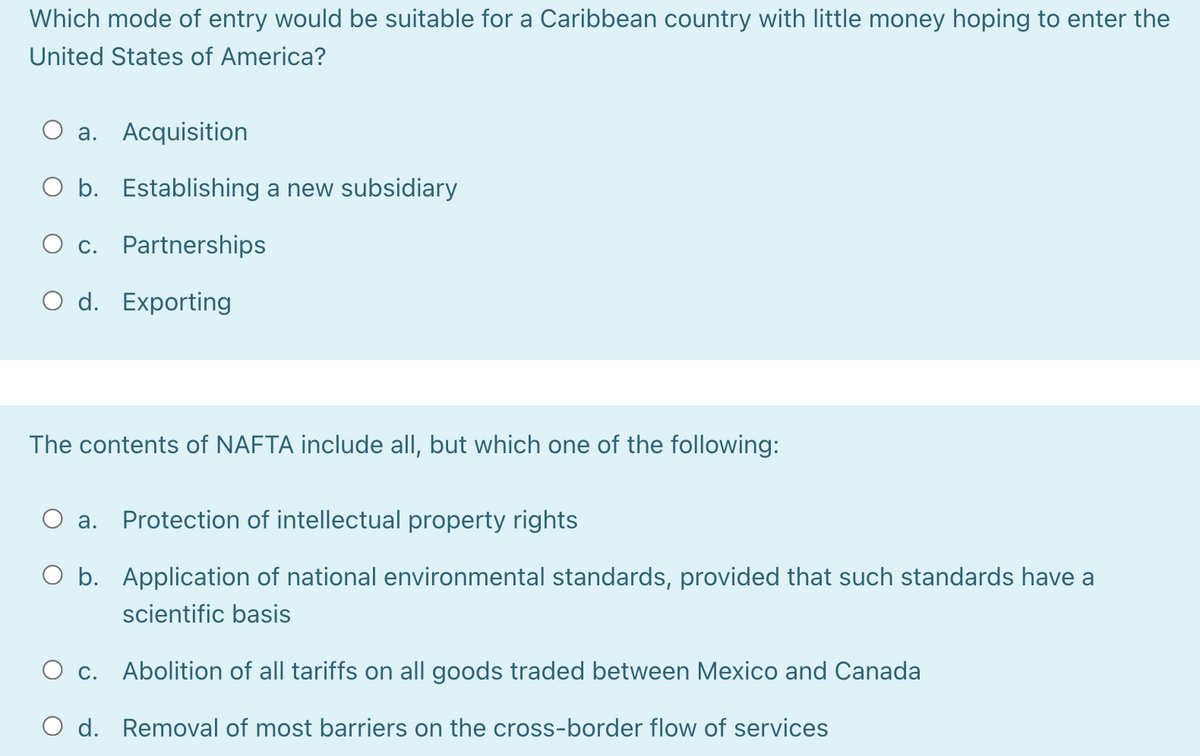 Which mode of entry would be suitable for a Caribbean country with little money hoping to enter the
United States of America?
a. Acquisition
O b. Establishing a new subsidiary
O c. Partnerships
O d. Exporting
The contents of NAFTA include all, but which one of the following:
O a.
Protection of intellectual property rights
O b. Application of national environmental standards, provided that such standards have a
scientific basis
O c.
Abolition of all tariffs on all goods traded between Mexico and Canada
O d. Removal of most barriers on the cross-border flow of services
