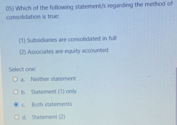 05) Which of the following statement/s regarding the method of
consolidation is true:
(1) Subsidiaries are consolidated in full
(2) Associates are equity accounted
Select one:
O a. Neither statement
O b. Statement (1) only
c.
Both statements
O d. Statement (2)