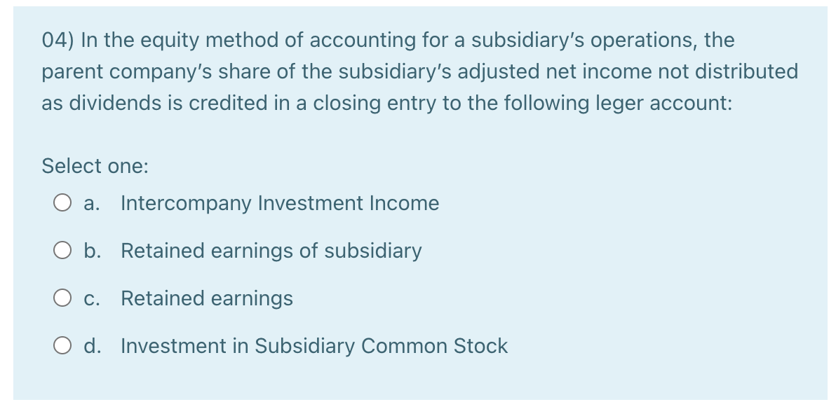 04) In the equity method of accounting for a subsidiary's operations, the
parent company's share of the subsidiary's adjusted net income not distributed
as dividends is credited in a closing entry to the following leger account:
Select one:
a. Intercompany Investment Income
O b. Retained earnings of subsidiary
c.
Retained earnings
O d. Investment in Subsidiary Common Stock