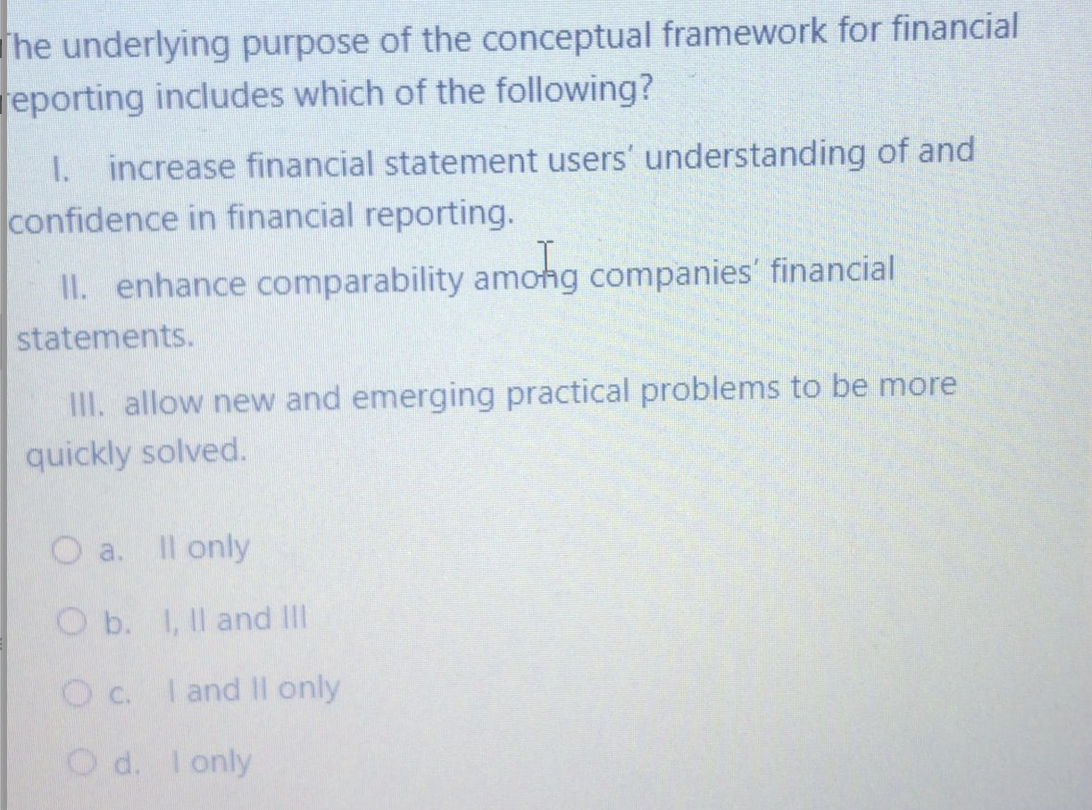 The underlying purpose of the conceptual framework for financial
reporting includes which of the following?
I. increase financial statement users' understanding of and
confidence in financial reporting.
II. enhance comparability amohg companies' financial
statements.
II. allow new and emerging practical problems to be more
quickly solved.
Il only
a.
O b. I, Il and II
Oc. I and II only
O d. Ionly
