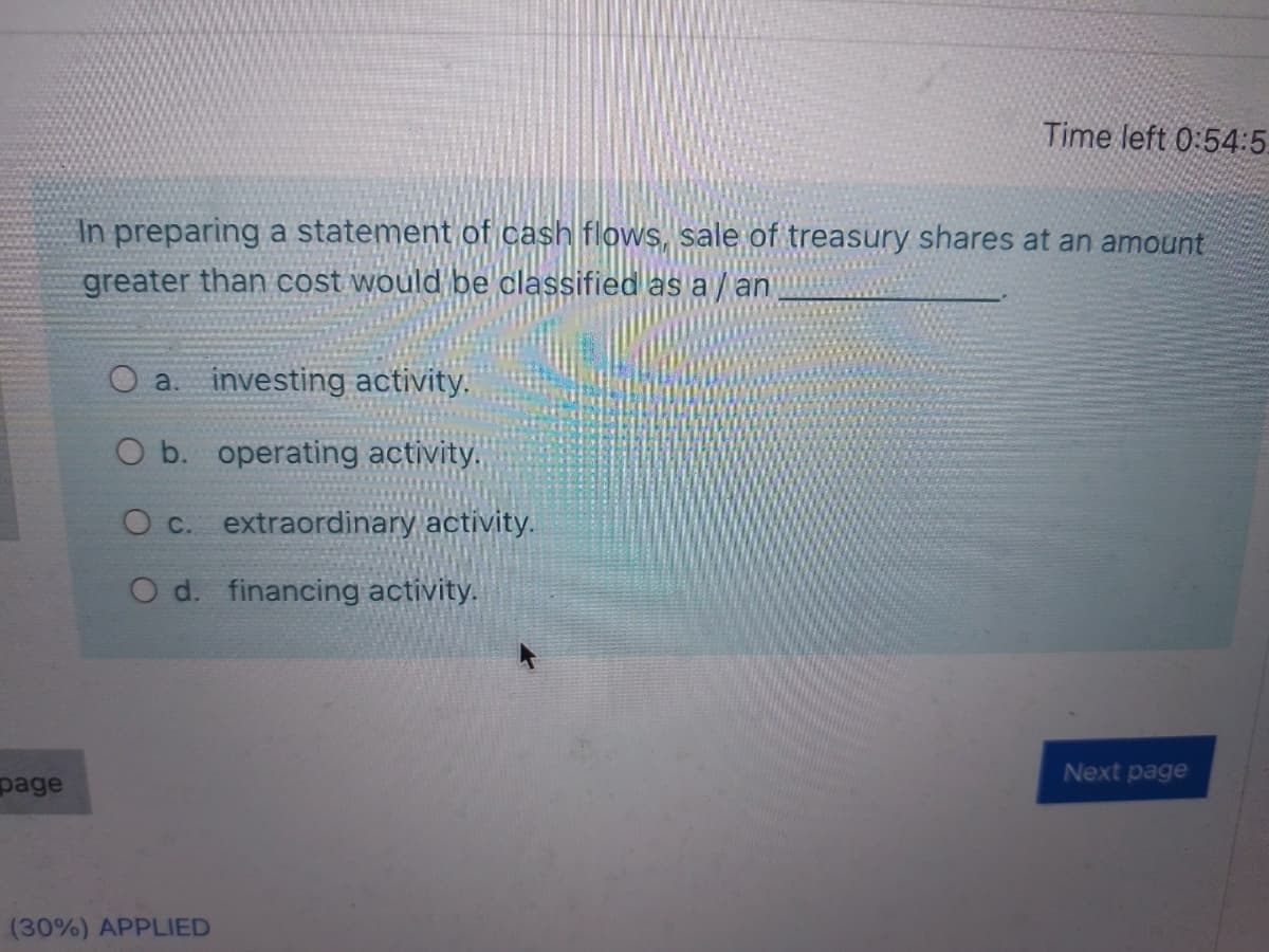 Time left 0:54:5.
In preparing a statement of cash flows, sale of treasury shares at an amount
greater than cost would be classified as a /an
O a. investing activity,
O b. operating activity.
O c. extraordinary activity.
O d. financing activity.
Next page
page
(30%) APPLIED

