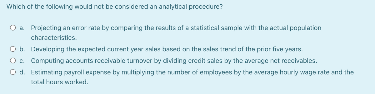 Which of the following would not be considered an analytical procedure?
a. Projecting an error rate by comparing the results of a statistical sample with the actual population
characteristics.
b. Developing the expected current year sales based on the sales trend of the prior five years.
O c. Computing accounts receivable turnover by dividing credit sales by the average net receivables.
d. Estimating payroll expense by multiplying the number of employees by the average hourly wage rate and the
total hours worked.