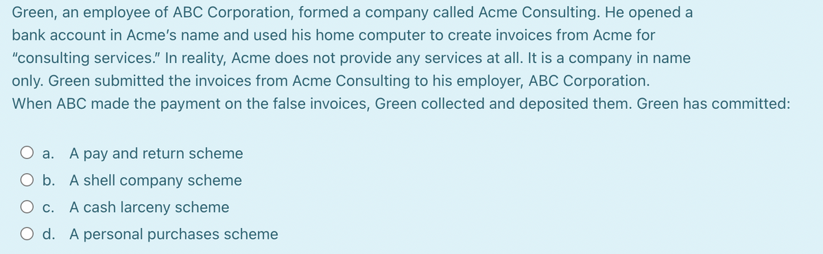 Green, an employee of ABC Corporation, formed a company called Acme Consulting. He opened a
bank account in Acme's name and used his home computer to create invoices from Acme for
"consulting services." In reality, Acme does not provide any services at all. It is a company in name
only. Green submitted the invoices from Acme Consulting to his employer, ABC Corporation.
When ABC made the payment on the false invoices, Green collected and deposited them. Green has committed:
a. A pay and return scheme
O b. A shell company scheme
O c. A cash larceny scheme
O d. A personal purchases scheme