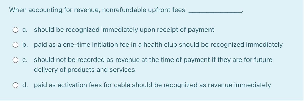 When accounting for revenue, nonrefundable upfront fees
O a. should be recognized immediately upon receipt of payment
O b. paid as a one-time initiation fee in a health club should be recognized immediately
O c. should not be recorded as revenue at the time of payment if they are for future
delivery of products and services
O d. paid as activation fees for cable should be recognized as revenue immediately
