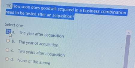 15) How soon does goodwill acquired in a business combination
need to be tested after an acquisition?
Select one:
a.
W
O b.
O c.
O d.
The year after acquisition
The year of acquisition
Two years after acquisition
None of the above