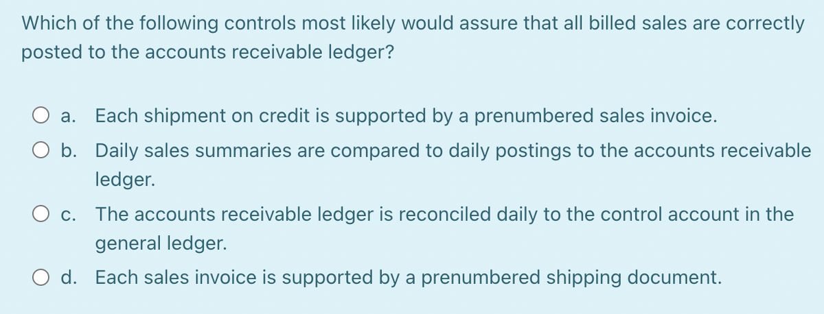 Which of the following controls most likely would assure that all billed sales are correctly
posted to the accounts receivable ledger?
a. Each shipment on credit is supported by a prenumbered sales invoice.
O b. Daily sales summaries are compared to daily postings to the accounts receivable
ledger.
O C.
The accounts receivable ledger is reconciled daily to the control account in the
general ledger.
O d. Each sales invoice is supported by a prenumbered shipping document.