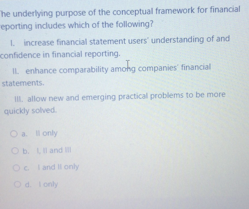 he underlying purpose of the conceptual framework for financial
reporting includes which of the following?
I. increase financial statement users' understanding of and
confidence in financial reporting.
II. enhance comparability amohg companies' financial
statements.
II. allow new and emerging practical problems to be more
quickly solved.
O a.
Il only
O b. I, Il and III
Oc. I and Il only
O d. I only
