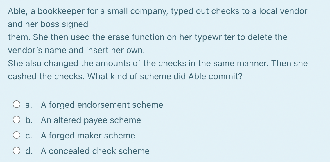 Able, a bookkeeper for a small company, typed out checks to a local vendor
and her boss signed
them. She then used the erase function on her typewriter to delete the
vendor's name and insert her own.
She also changed the amounts of the checks in the same manner. Then she
cashed the checks. What kind of scheme did Able commit?
a. A forged endorsement scheme
O b. An altered payee scheme
O c. A forged maker scheme
O d. A concealed check scheme