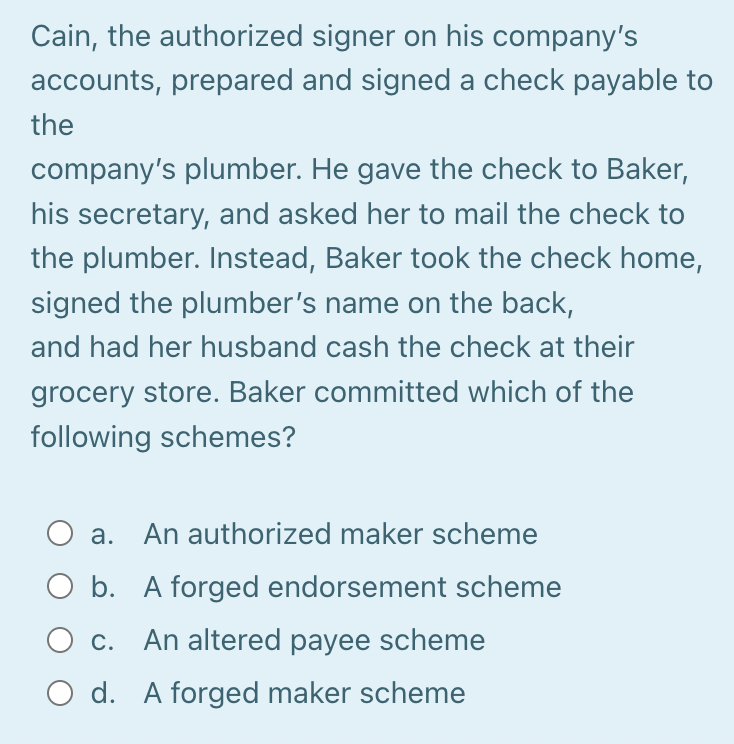 Cain, the authorized signer on his company's
accounts, prepared and signed a check payable to
the
company's plumber. He gave the check to Baker,
his secretary, and asked her to mail the check to
the plumber. Instead, Baker took the check home,
signed the plumber's name on the back,
and had her husband cash the check at their
grocery store. Baker committed which of the
following schemes?
a. An authorized maker scheme
O b. A forged endorsement scheme
O c. An altered payee scheme
O d. A forged maker scheme