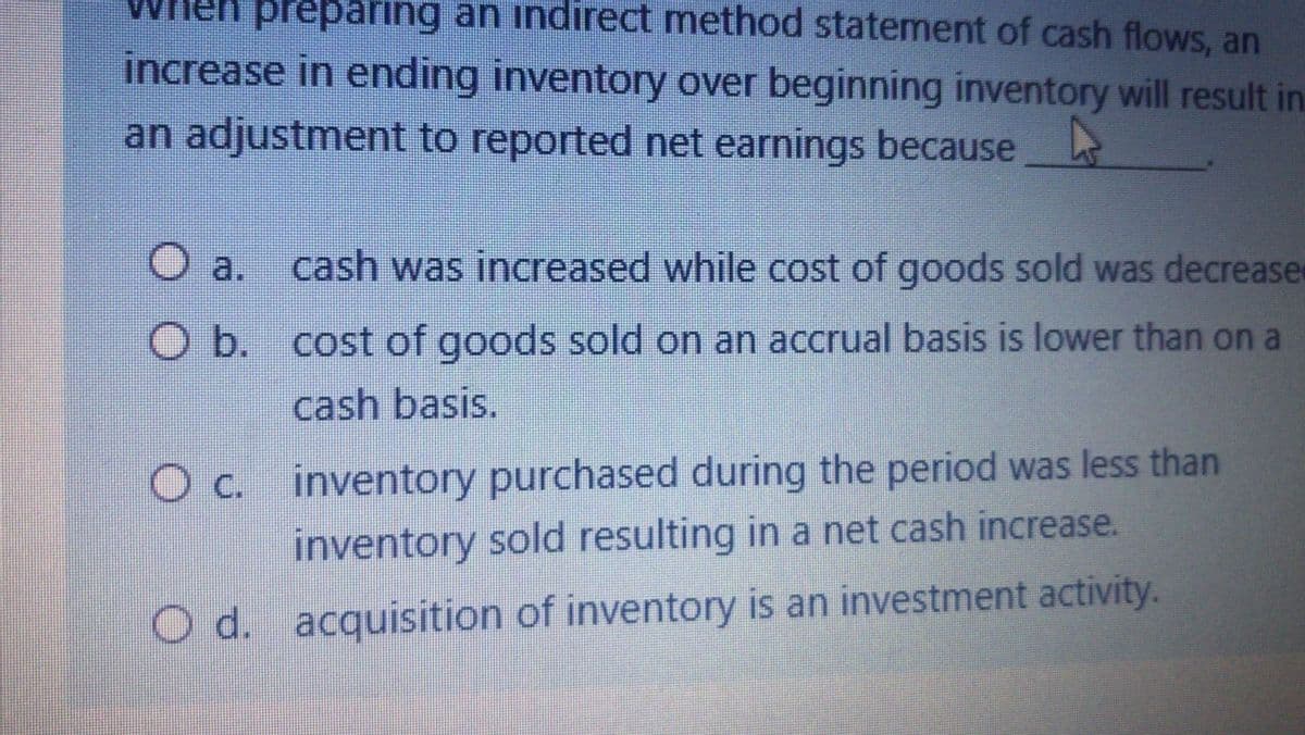 preparing an indirect method statement of cash flows, an
increase in ending inventory over beginning inventory will result in
an adjustment to reported net earnings because
O a.
cash was increased while cost of goods sold was decrease
O b. cost of goods sold on an accrual basis is lower than on a
cash basis.
O c. inventory purchased during the period was less than
inventory sold resulting in a net cash increase.
d.
O d. acquisition of inventory is an investment activity.
