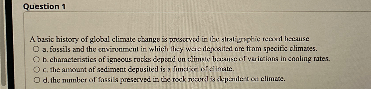 Question 1
A basic history of global climate change is preserved in the stratigraphic record because
O a. fossils and the environment in which they were deposited are from specific climates.
b. characteristics of igneous rocks depend on climate because of variations in cooling rates.
O c. the amount of sediment deposited is a function of climate.
O d. the number of fossils preserved in the rock record is dependent on climate.