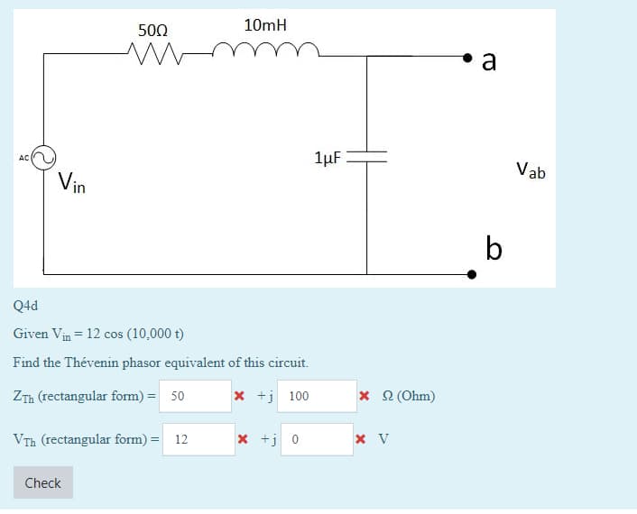 AC
Vin
500
Q4d
Given Vin = 12 cos (10,000 t)
Find the Thévenin phasor equivalent of this circuit.
ZTh (rectangular form) = 50
x+j100
Vrh (rectangular form) 12
Check
10mH
x +j 0
1μF
x 22 (Ohm)
x V
C
b
Vab