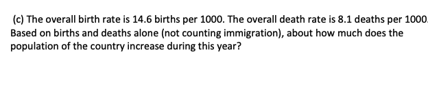 (c) The overall birth rate is 14.6 births per 1000. The overall death rate is 8.1 deaths per 1000.
Based on births and deaths alone (not counting immigration), about how much does the
population of the country increase during this year?