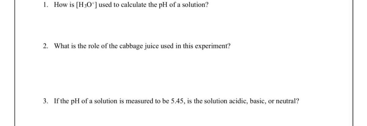 1. How is [H3O+] used to calculate the pH of a solution?
2. What is the role of the cabbage juice used in this experiment?
3. If the pH of a solution is measured to be 5.45, is the solution acidic, basic, or neutral?