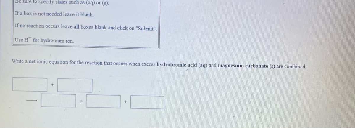 Bé sure to specify states such as (aq) or (s).
If a box is not needed leave it blank.
If no reaction occurs leave all boxes blank and click on "Submit".
Use H for hydronium ion.
Write a net ionic equation for the reaction that occurs when excess hydrobromic acid (aq) and magnesium carbonate (s) are combined.
