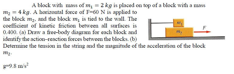 A block with mass of m = 2 kg is placed on top of a block with a mass
m2 = 4 kg. A horizontal force of F=60 N is applied to
the block m2, and the block m, is tied to the wall. The
coefficient of kinetic friction between all surfaces is
0.400. (a) Draw a free-body diagram for each block and
identify the action-reaction forces between the blocks. (b)
Determine the tension in the string and the magnitude of the acceleration of the block
F
m2
m2.
g=9.8 m/s²
