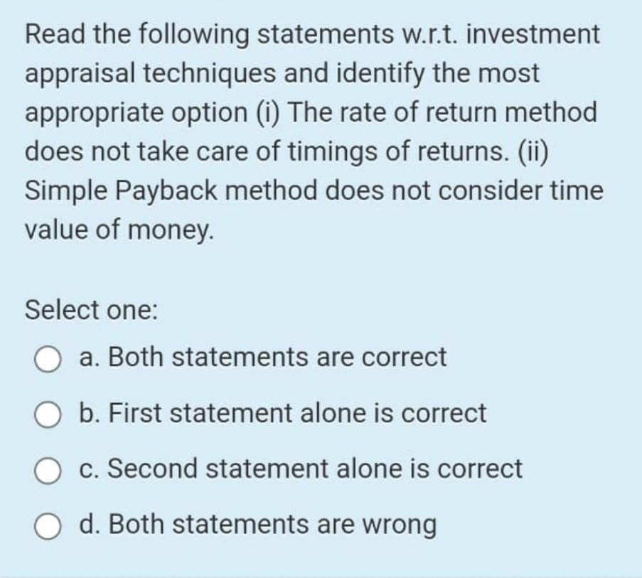 Read the following statements w.r.t. investment
appraisal techniques and identify the most
appropriate option (i) The rate of return method
does not take care of timings of returns. (ii)
Simple Payback method does not consider time
value of money.
Select one:
a. Both statements are correct
O b. First statement alone is correct
c. Second statement alone is correct
d. Both statements are wrong
