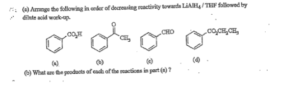 : (a) Arange the following in order of decreasing reactivity towards LIAIH4 / THF followed by
dilute acid work-up.
CHO
cO,CE,CE,
`CH,
(6)
(e)
(b) What are the products of cach of the reactions in part (a) ?
