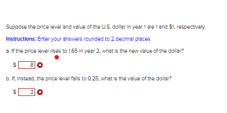 Suppose the price level and value of the U.S. dollar in year 1 are 1 and $1, respectively.
Instructions: Enter your answers rounded to 2 decimal places.
a. If the price level rises to 1.65 In year 2, what is the new value of the dollar?
.8
b. If, Instead, the price level falls to 0.25, what Is the value of the dollar?
2
%24
