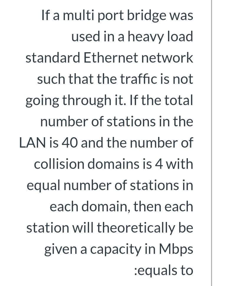 If a multi port bridge was
used in a heavy load
standard Ethernet network
such that the traffic is not
going through it. If the total
number of stations in the
LAN is 40 and the number of
collision domains is 4 with
equal number of stations in
each domain, then each
station will theoretically be
given a capacity in Mbps
:equals to
